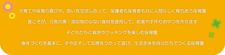 子育てや保育の喜びや、思いを交流し合って、保護者も保育者も共に人間らしく育ちあう保育園食こそが、元気の素！添加物の少ない食材を使用して、給食や手作りおやつを作ります。子どもたちと栽培やクッキングを楽しむ保育園身体づくりを基本に、手や足そして五感をつかって遊び、生活全体を自分たちでつくる保育園。