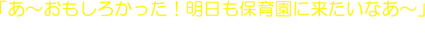 あ～おもしろかった！明日も保育園に来たいなあ～」と、子どもたちが思える保育園